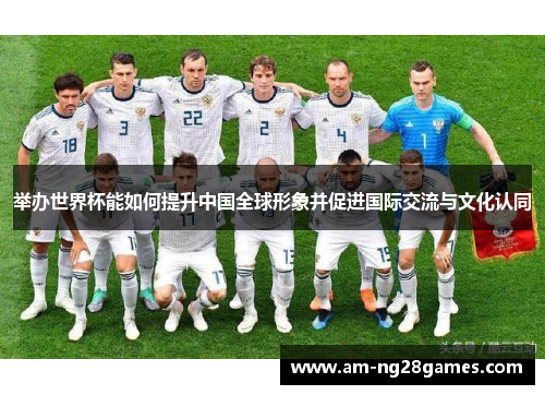 举办世界杯能如何提升中国全球形象并促进国际交流与文化认同 举办世界杯能如何提升中国全球形象并促进国际交流与文化认同