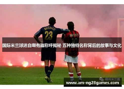 国际米兰球迷自嘲有趣称呼揭秘 五种独特名称背后的故事与文化 国际米兰球迷自嘲有趣称呼揭秘 五种独特名称背后的故事与文化