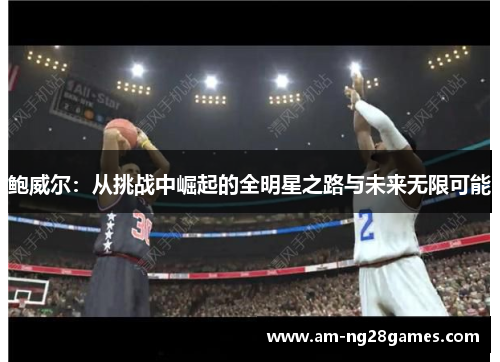 鲍威尔:从挑战中崛起的全明星之路与未来无限可能 鲍威尔:从挑战中崛起的全明星之路与未来无限可能