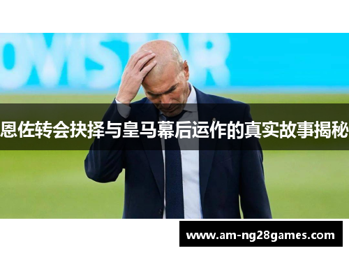 恩佐转会抉择与皇马幕后运作的真实故事揭秘 恩佐转会抉择与皇马幕后运作的真实故事揭秘