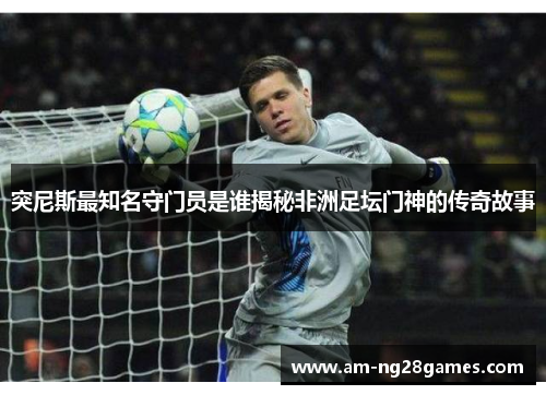 突尼斯最知名守门员是谁揭秘非洲足坛门神的传奇故事 突尼斯最知名守门员是谁揭秘非洲足坛门神的传奇故事