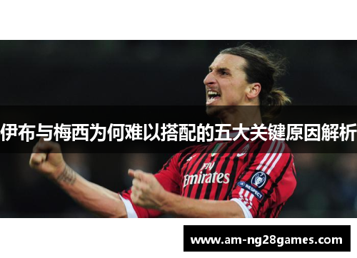 伊布与梅西为何难以搭配的五大关键原因解析 伊布与梅西为何难以搭配的五大关键原因解析