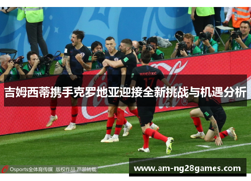 吉姆西蒂携手克罗地亚迎接全新挑战与机遇分析 吉姆西蒂携手克罗地亚迎接全新挑战与机遇分析
