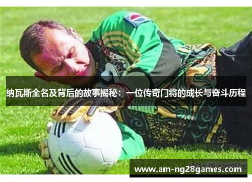 纳瓦斯全名及背后的故事揭秘:一位传奇门将的成长与奋斗历程 纳瓦斯全名及背后的故事揭秘:一位传奇门将的成长与奋斗历程