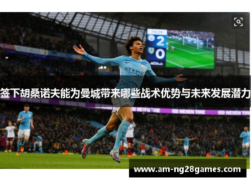 签下胡桑诺夫能为曼城带来哪些战术优势与未来发展潜力 签下胡桑诺夫能为曼城带来哪些战术优势与未来发展潜力