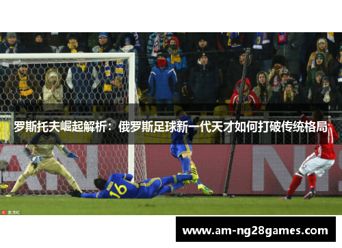 罗斯托夫崛起解析:俄罗斯足球新一代天才如何打破传统格局 罗斯托夫崛起解析:俄罗斯足球新一代天才如何打破传统格局