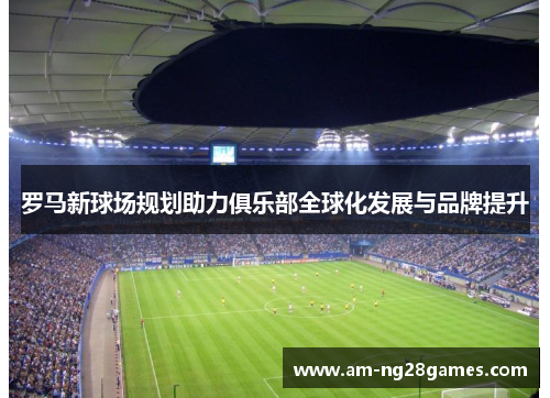 罗马新球场规划助力俱乐部全球化发展与品牌提升 罗马新球场规划助力俱乐部全球化发展与品牌提升