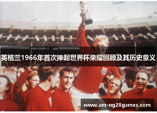 英格兰1966年首次捧起世界杯荣耀回顾及其历史意义 英格兰1966年首次捧起世界杯荣耀回顾及其历史意义