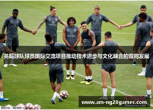 英超球队球员国际交流项目推动技术进步与文化融合的双向发展 英超球队球员国际交流项目推动技术进步与文化融合的双向发展