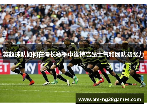 英超球队如何在漫长赛季中维持高昂士气和团队凝聚力 英超球队如何在漫长赛季中维持高昂士气和团队凝聚力