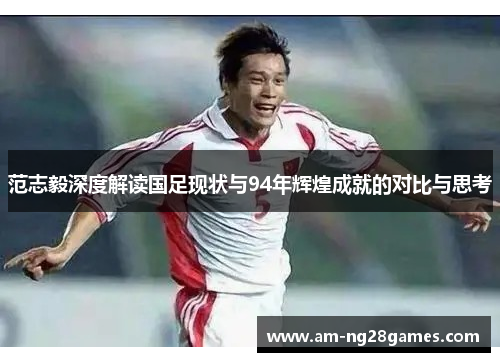 范志毅深度解读国足现状与94年辉煌成就的对比与思考 范志毅深度解读国足现状与94年辉煌成就的对比与思考