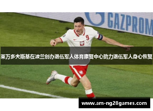 莱万多夫斯基在波兰创办退伍军人体育康复中心助力退伍军人身心恢复 莱万多夫斯基在波兰创办退伍军人体育康复中心助力退伍军人身心恢复