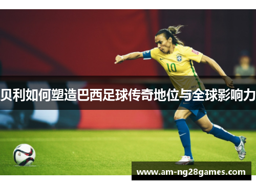 贝利如何塑造巴西足球传奇地位与全球影响力 贝利如何塑造巴西足球传奇地位与全球影响力