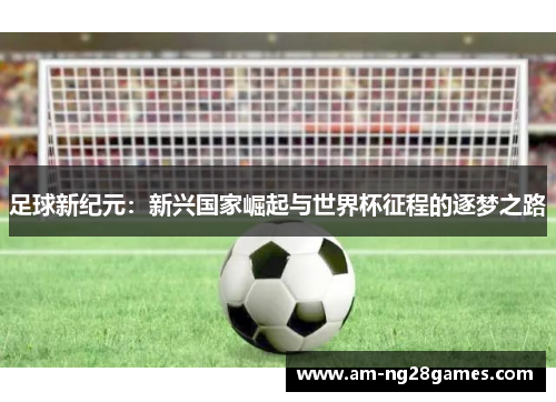 足球新纪元:新兴国家崛起与世界杯征程的逐梦之路 足球新纪元:新兴国家崛起与世界杯征程的逐梦之路