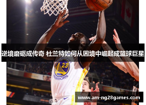 逆境磨砺成传奇 杜兰特如何从困境中崛起成篮球巨星 逆境磨砺成传奇 杜兰特如何从困境中崛起成篮球巨星