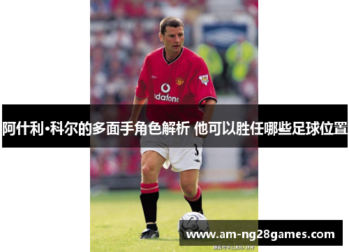 阿什利·科尔的多面手角色解析 他可以胜任哪些足球位置 阿什利·科尔的多面手角色解析 他可以胜任哪些足球位置