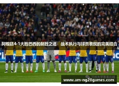 阿根廷4-1大胜巴西的制胜之道:战术执行与球员表现的完美结合 阿根廷4-1大胜巴西的制胜之道:战术执行与球员表现的完美结合