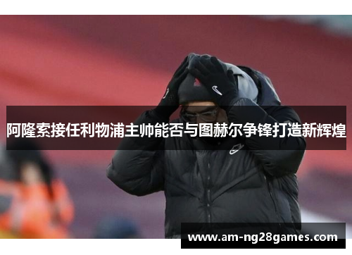 阿隆索接任利物浦主帅能否与图赫尔争锋打造新辉煌