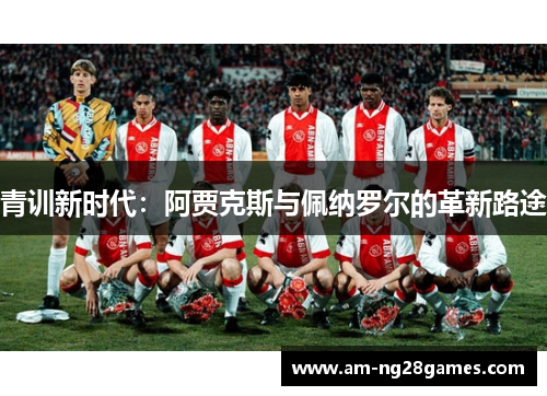 青训新时代:阿贾克斯与佩纳罗尔的革新路途 青训新时代:阿贾克斯与佩纳罗尔的革新路途
