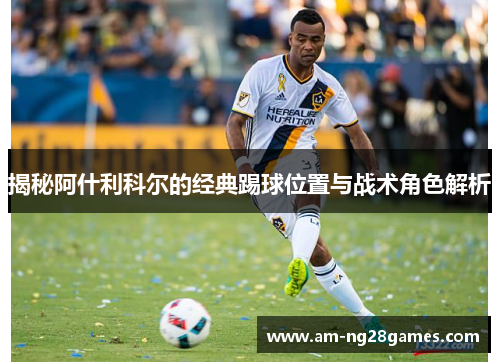 揭秘阿什利科尔的经典踢球位置与战术角色解析 揭秘阿什利科尔的经典踢球位置与战术角色解析