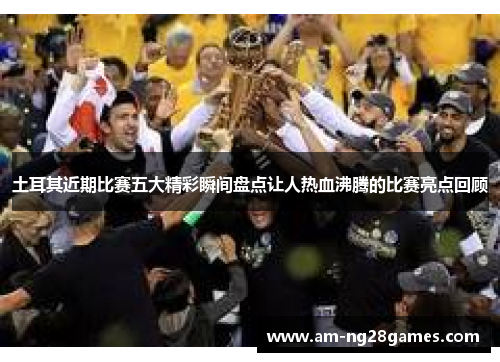 土耳其近期比赛五大精彩瞬间盘点让人热血沸腾的比赛亮点回顾 土耳其近期比赛五大精彩瞬间盘点让人热血沸腾的比赛亮点回顾