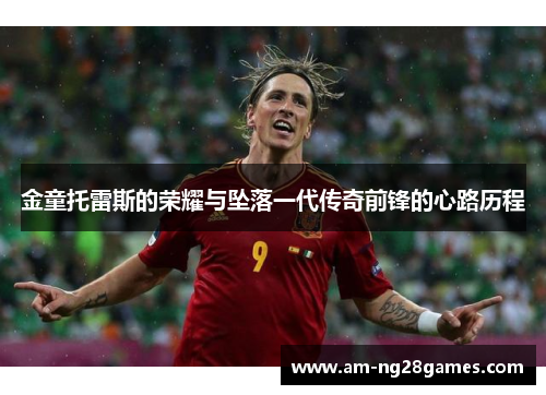 金童托雷斯的荣耀与坠落一代传奇前锋的心路历程 金童托雷斯的荣耀与坠落一代传奇前锋的心路历程