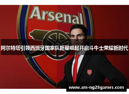 阿尔特塔引领西班牙国家队新星崛起开启斗牛士荣耀新时代 阿尔特塔引领西班牙国家队新星崛起开启斗牛士荣耀新时代