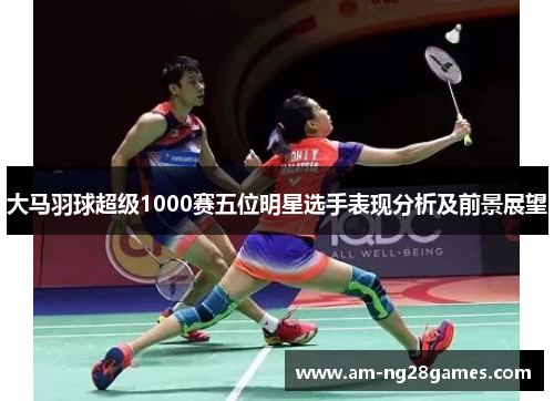 大马羽球超级1000赛五位明星选手表现分析及前景展望 大马羽球超级1000赛五位明星选手表现分析及前景展望