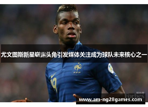 尤文图斯新星崭露头角引发媒体关注成为球队未来核心之一 尤文图斯新星崭露头角引发媒体关注成为球队未来核心之一