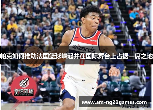 帕克如何推动法国篮球崛起并在国际舞台上占据一席之地 帕克如何推动法国篮球崛起并在国际舞台上占据一席之地