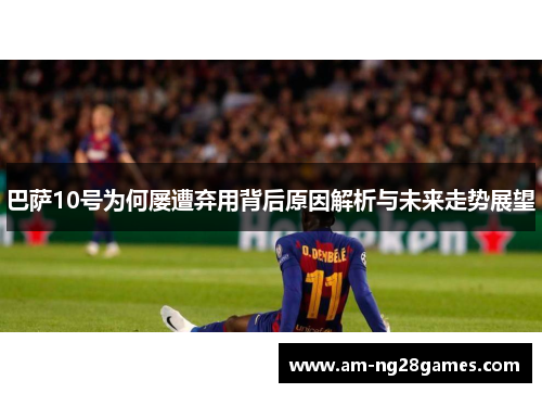 巴萨10号为何屡遭弃用背后原因解析与未来走势展望