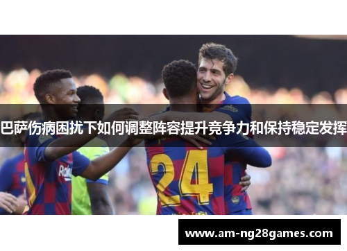 巴萨伤病困扰下如何调整阵容提升竞争力和保持稳定发挥