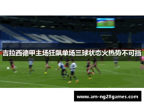 吉拉西德甲主场狂飙单场三球状态火热势不可挡