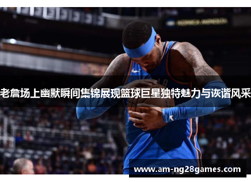 老詹场上幽默瞬间集锦展现篮球巨星独特魅力与诙谐风采
