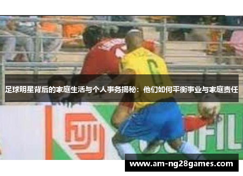 足球明星背后的家庭生活与个人事务揭秘：他们如何平衡事业与家庭责任
