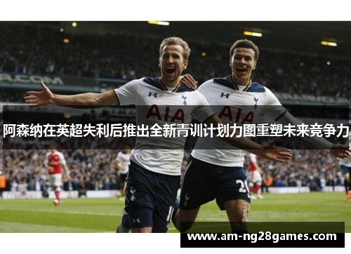 阿森纳在英超失利后推出全新青训计划力图重塑未来竞争力