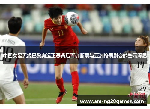 中国女足无缘巴黎奥运正赛背后青训断层与亚洲格局剧变的警示深思 中国女足无缘巴黎奥运正赛背后青训断层与亚洲格局剧变的警示深思